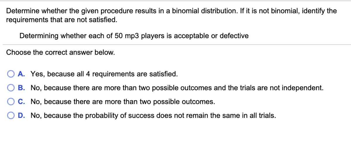 Determine whether the given procedure results in a binomial distribution. If it is not binomial, identify the
requirements that are not satisfied.
Determining whether each of 50 mp3 players is acceptable or defective
Choose the correct answer below.
A. Yes, because all 4 requirements are satisfied.
B. No, because there are more than two possible outcomes and the trials are not independent.
C. No, because there are more than two possible outcomes.
D. No, because the probability of success does not remain the same in all trials.
