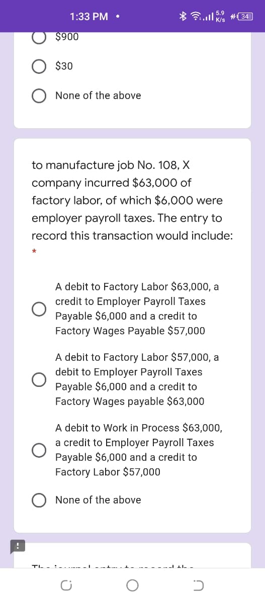 1:33 PM •
* .l #34
$900
$30
None of the above
to manufacture job No. 108, X
company incurred $63,000 of
factory labor, of which $6,000 were
employer payroll taxes. The entry to
record this transaction would include:
A debit to Factory Labor $63,000, a
credit to Employer Payroll Taxes
Payable $6,000 and a credit to
Factory Wages Payable $57,000
A debit to Factory Labor $57,000, a
debit to Employer Payroll Taxes
Payable $6,000 and a credit to
Factory Wages payable $63,000
A debit to Work in Process $63,000,
a credit to Employer Payroll Taxes
Payable $6,000 and a credit to
Factory Labor $57,000
None of the above
TIL -
