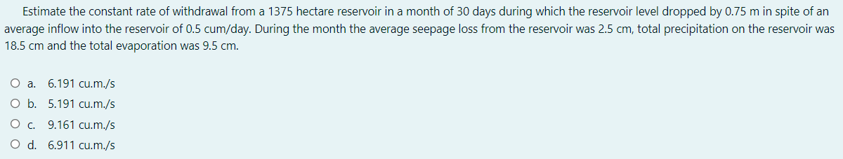 Estimate the constant rate of withdrawal from a 1375 hectare reservoir in a month of 30 days during which the reservoir level dropped by 0.75 m in spite of an
average inflow into the reservoir of 0.5 cum/day. During the month the average seepage loss from the reservoir was 2.5 cm, total precipitation on the reservoir was
18.5 cm and the total evaporation was 9.5 cm.
O a.
6.191 cu.m./s
O b. 5.191 cu.m./s
O c. 9.161 cu.m./s
O d. 6.911 cu.m./s
