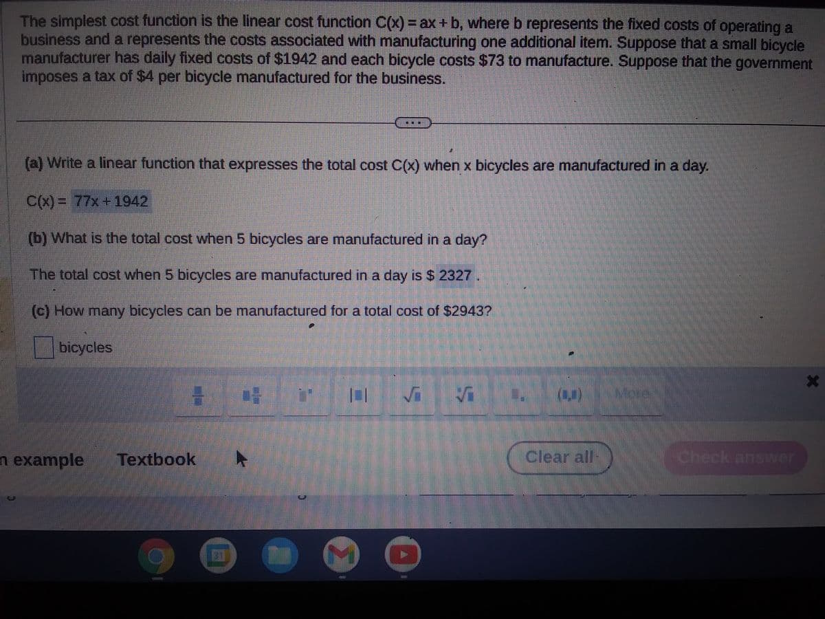 The simplest cost function is the linear cost function C(x) = ax + b, where b represents the fixed costs of operating a
business and a represents the costs associated with manufacturing one additional item. Suppose that a small bicycle
manufacturer has daily fixed costs of $1942 and each bicycle costs $73 to manufacture. Suppose that the government
imposes a tax of $4 per bicycle manufactured for the business.
(a) Write a linear function that expresses the total cost C(x) when x bicycles are manufactured in a day.
C(x) = 77x+1942
(b) What is the total cost when 5 bicycles are manufactured in a day?
The total cost when 5 bicycles are manufactured in a day is $ 2327.
(c) How many bicycles can be manufactured for a total cost of $2943?
bicycles
n example
H 05
Textbook
4
50
D
[]
1
(42)
Clear all-
Check answer
X