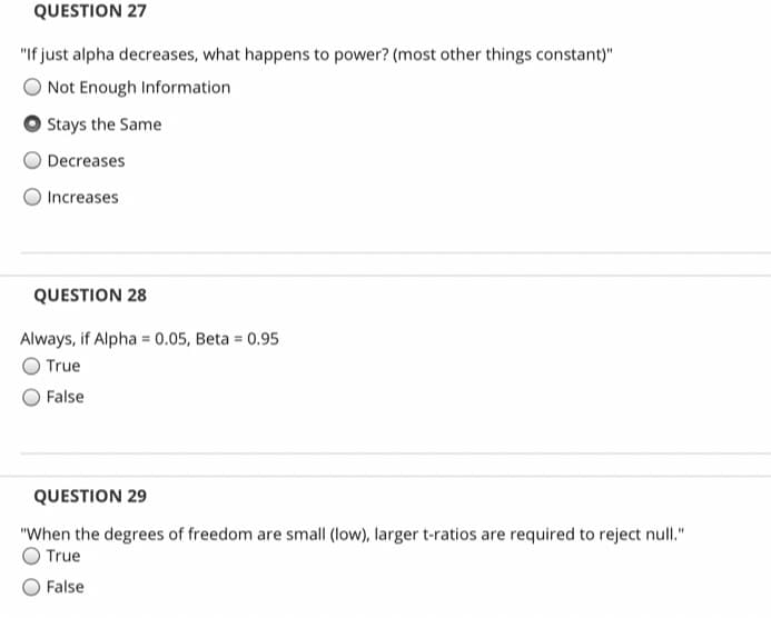 QUESTION 27
"If just alpha decreases, what happens to power? (most other things constant)"
Not Enough Information
Stays the Same
Decreases
Increases
QUESTION 28
Always, if Alpha = 0.05, Beta = 0.95
O True
False
QUESTION 29
"When the degrees of freedom are small (low), larger t-ratios are required to reject null."
True
False
