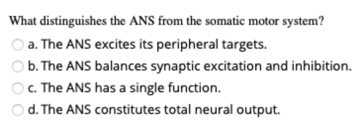 What distinguishes the ANS from the somatic motor system?
a. The ANS excites its peripheral targets.
b. The ANS balances synaptic excitation and inhibition.
c. The ANS has a single function.
O d. The ANS constitutes total neural output.
