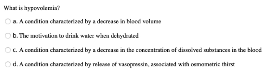 What is hypovolemia?
a. A condition characterized by a decrease in blood volume
b. The motivation to drink water when dehydrated
O C. A condition characterized by a decrease in the concentration of dissolved substances in the blood
d. A condition characterized by release of vasopressin, associated with osmometric thirst
