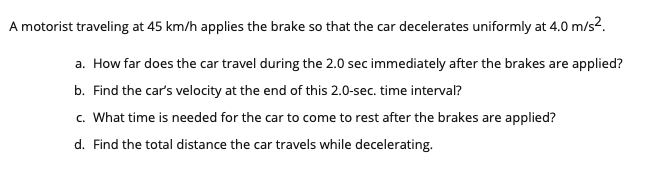 A motorist traveling at 45 km/h applies the brake so that the car decelerates uniformly at 4.0 m/s2.
a. How far does the car travel during the 2.0 sec immediately after the brakes are applied?
b. Find the car's velocity at the end of this 2.0-sec. time interval?
c. What time is needed for the car to come to rest after the brakes are applied?
d. Find the total distance the car travels while decelerating.
