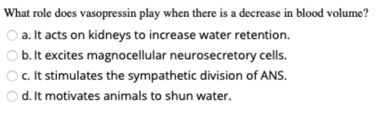 What role does vasopressin play when there is a decrease in blood volume?
a. It acts on kidneys to increase water retention.
b. It excites magnocellular neurosecretory cells.
c. It stimulates the sympathetic division of ANS.
d. It motivates animals to shun water.
