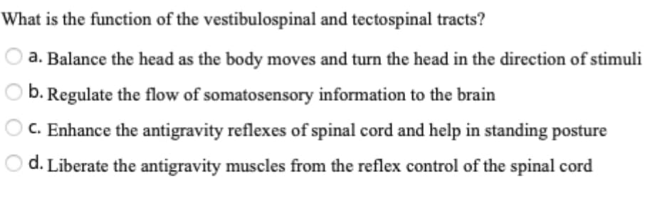 What is the function of the vestibulospinal and tectospinal tracts?
a. Balance the head as the body moves and turn the head in the direction of stimuli
O b. Regulate the flow of somatosensory information to the brain
O C. Enhance the antigravity reflexes of spinal cord and help in standing posture
d. Liberate the antigravity muscles from the reflex control of the spinal cord
