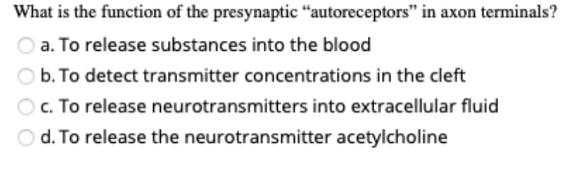 What is the function of the presynaptic “autoreceptors" in axon terminals?
a. To release substances into the blood
O b. To detect transmitter concentrations in the cleft
O. To release neurotransmitters into extracellular fluid
d. To release the neurotransmitter acetylcholine

