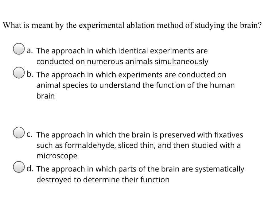 What is meant by the experimental ablation method of studying the brain?
a. The approach in which identical experiments are
conducted on numerous animals simultaneously
b. The approach in which experiments are conducted on
animal species to understand the function of the human
brain
c. The approach in which the brain is preserved with fixatives
such as formaldehyde, sliced thin, and then studied with a
microscope
Od. The approach in which parts of the brain are systematically
destroyed to determine their function
