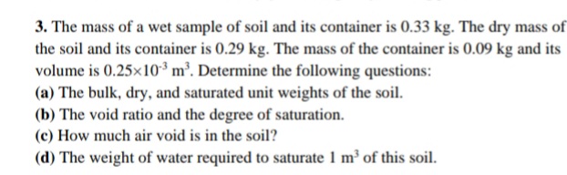 3. The mass of a wet sample of soil and its container is 0.33 kg. The dry mass of
the soil and its container is 0.29 kg. The mass of the container is 0.09 kg and its
volume is 0.25x10³ m³. Determine the following questions:
(a) The bulk, dry, and saturated unit weights of the soil.
(b) The void ratio and the degree of saturation.
(c) How much air void is in the soil?
(d) The weight of water required to saturate 1 m³ of this soil.
