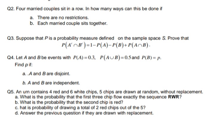 Q2. Four married couples sit in a row. In how many ways can this be done if
a. There are no restrictions.
b. Each married couple sits together.
Q3. Suppose that Pis a probability measure defined on the sample space S. Prove that
P(AOB°)=1-P(A)– P(B)+ P(A^B).
Q4. Let A and B be events with P(A) =0.3, P(AUB)=0.5 and P(B) = p.
Find p if:
a. .A and Bare disjoint.
b. A and Bare independent.
Q5. An urn contains 4 red and 6 white chips, 5 chips are drawn at random, without replacement.
a. What is the probability that the first three chip flow exactly the sequence RWR?
b. What is the probability that the second chip is red?
c. hat is probability of drawing a total of 2 red chips out of the 5?
d. Answer the previous question if they are drawn with replacement.
