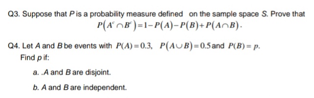 Q3. Suppose that Pis a probability measure defined on the sample space S. Prove that
P(AOB°)=1-P(A)– P(B)+P(A^B).
Q4. Let A and B be events with P(A) = 0.3, P(AUB)=0.5and P(B) = p.
Find pif:
a. .A and Bare disjoint.
b. A and Bare independent.
