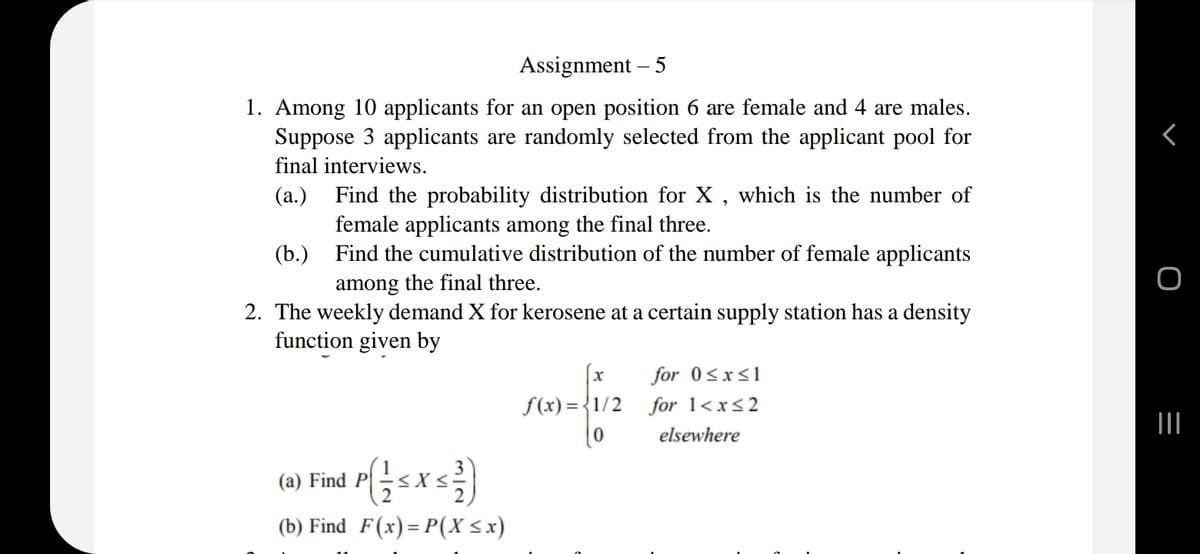 Assignment – 5
1. Among 10 applicants for an open position 6 are female and 4 are males.
Suppose 3 applicants are randomly selected from the applicant pool for
final interviews.
Find the probability distribution for X, which is the number of
female applicants among the final three.
(b.) Find the cumulative distribution of the number of female applicants
among the final three.
(а.)
2. The weekly demand X for kerosene at a certain supply station has a density
function given by
for 0<x<1
f(x) = {1/2
for 1<x<2
elsewhere
(a) Find P
X
(b) Find F(x)= P(X <x)
