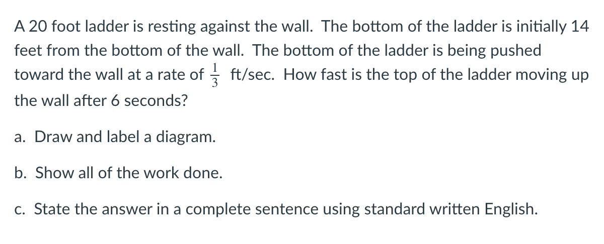A 20 foot ladder is resting against the wall. The bottom of the ladder is initially 14
feet from the bottom of the wall. The bottom of the ladder is being pushed
toward the wall at a rate of - ft/sec. How fast is the top of the ladder moving up
the wall after 6 seconds?
a. Draw and label a diagram.
b. Show all of the work done.
c. State the answer in a complete sentence using standard written English.

