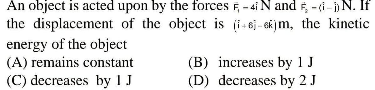 An object is acted upon by the forces F, = 4i N and F, = (i - )N. If
the displacement of the object is (i+6j-6k)m, the kinetic
energy of the object
(A) remains constant
(C) decreases by 1 J
(B) increases by 1 J
(D) decreases by 2 J
