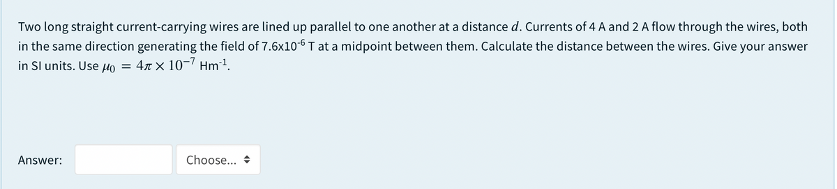 Two long straight current-carrying wires are lined up parallel to one another at a distance d. Currents of 4 A and 2 A flow through the wires, both
in the same direction generating the field of 7.6x10-6 T at a midpoint between them. Calculate the distance between the wires. Give your answer
in Sl units. Use µo
4r × 10-7 Hm1.
Answer:
Choose... +
