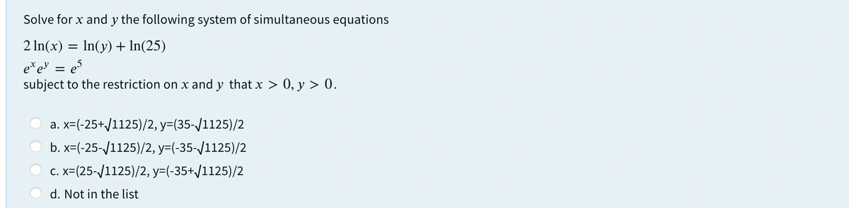 Solve for x and y the following system of simultaneous equations
2 ln(x) = In(y)+ In(25)
e*e
subject to the restriction on x and y that x > 0, y > 0.
es
a. x=(-25+/1125)/2, y=(35-/1125)/2
b. x=(-25-/1125)/2, y=(-35-/1125)/2
c. x=(25-/1125)/2, y=(-35+/1125)/2
d. Not in the list
