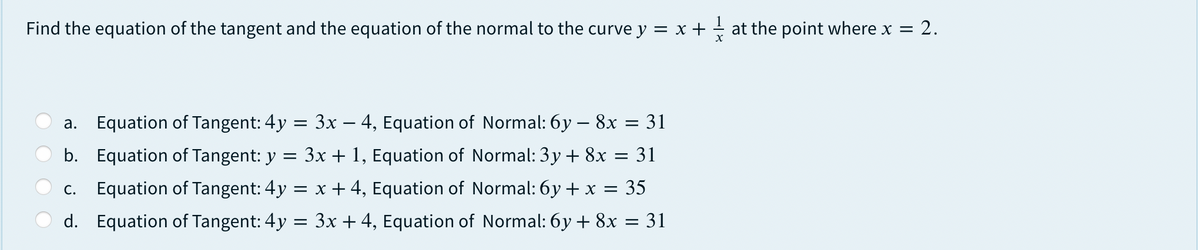 Find the equation of the tangent and the equation of the normal to the curve y = x + + at the point where x = 2.
Equation of Tangent: 4y = 3x – 4, Equation of Normal: 6y – 8x = 31
а.
b. Equation of Tangent: y = 3x + 1, Equation of Normal: 3y + 8x = 31
Equation of Tangent: 4y = x + 4, Equation of Normal: 6y + x = 35
С.
d. Equation of Tangent: 4y = 3x + 4, Equation of Normal: 6y + 8x = 31
