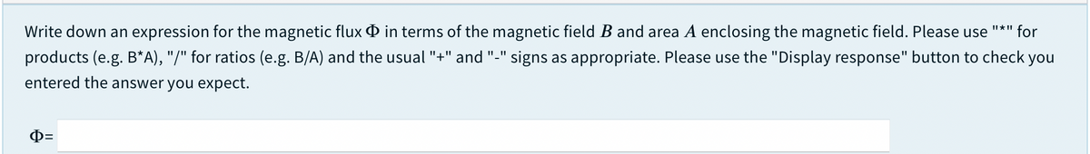 Write down an expression for the magnetic flux O in terms of the magnetic field B and area A enclosing the magnetic field. Please use
for
products (e.g. B*A), "/" for ratios (e.g. B/A) and the usual "+" and "-" signs as appropriate. Please use the "Display response" button to check you
entered the answer you expect.

