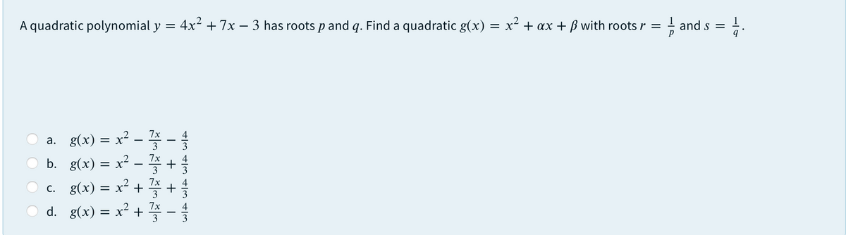 A quadratic polynomial y = 4x² +7x – 3 has roots p and q. Find a quadratic g(x) = x² + ax + ß with roots r =
and s =
a. g(x) = x² - -
b. g(x) = x² – +
c. g(x) = x² + +
d. g(x) = x² + -
4
3
3
3
3
