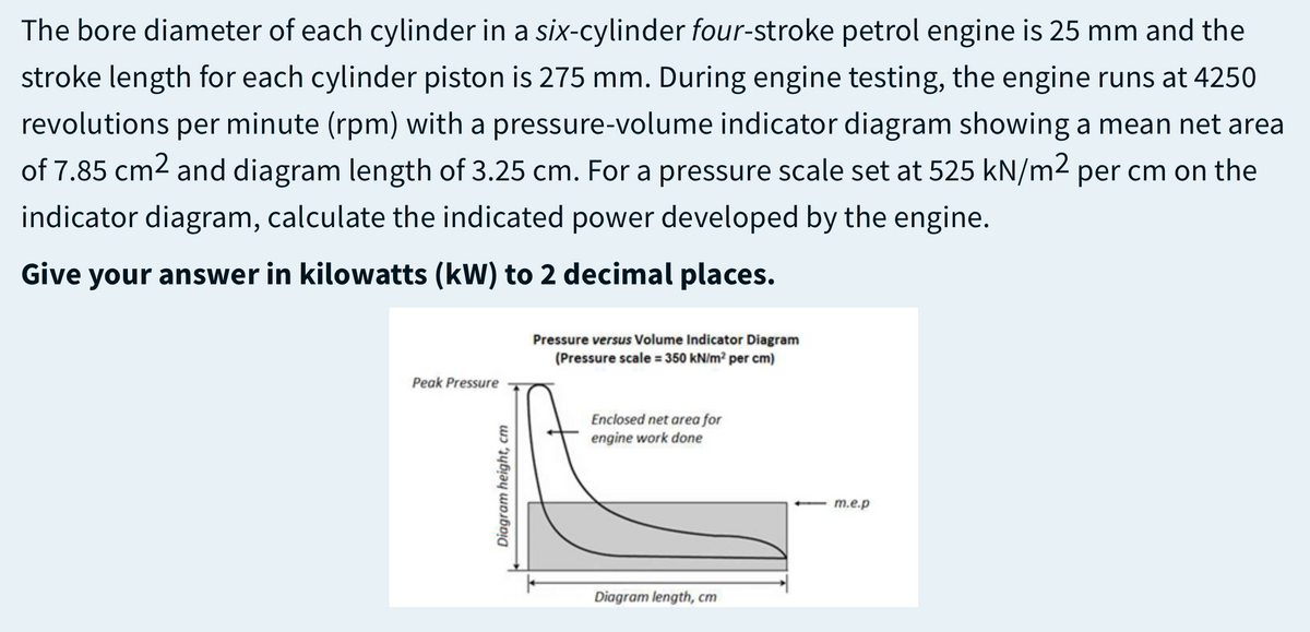 The bore diameter of each cylinder in a six-cylinder four-stroke petrol engine is 25 mm and the
stroke length for each cylinder piston is 275 mm. During engine testing, the engine runs at 4250
revolutions
per
minute (rpm) with a pressure-volume indicator diagram showing a mean net area
of 7.85 cm2 and diagram length of 3.25 cm. For a pressure scale set at 525 kN/m2 per cm on the
indicator diagram, calculate the indicated power developed by the engine.
Give your answer in kilowatts (kW) to 2 decimal places.
Pressure versus Volume Indicator Diagram
(Pressure scale = 350 kN/m² per cm)
Peak Pressure
Enclosed net area for
engine work done
m.e.p
Diagram length, cm
Diagram height, cm

