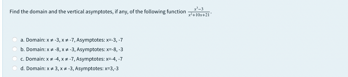 x³_3
Find the domain and the vertical asymptotes, if any, of the following function
x2+10x+21'
a. Domain: x -3, x # -7, Asymptotes: x=-3, -7
b. Domain: x # -8, x + -3, Asymptotes: x=-8, -3
c. Domain: x -4, x + -7, Asymptotes: x=-4, -7
d. Domain: x ± 3, x # -3, Asymptotes: x=3,-3
O O
