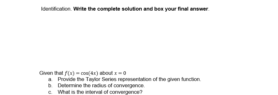 Identification. Write the complete solution and box your final answer.
Given that f(x) = cos(4x) about x = 0
a. Provide the Taylor Series representation of the given function.
Determine the radius of convergence.
b.
C. What is the interval of convergence?