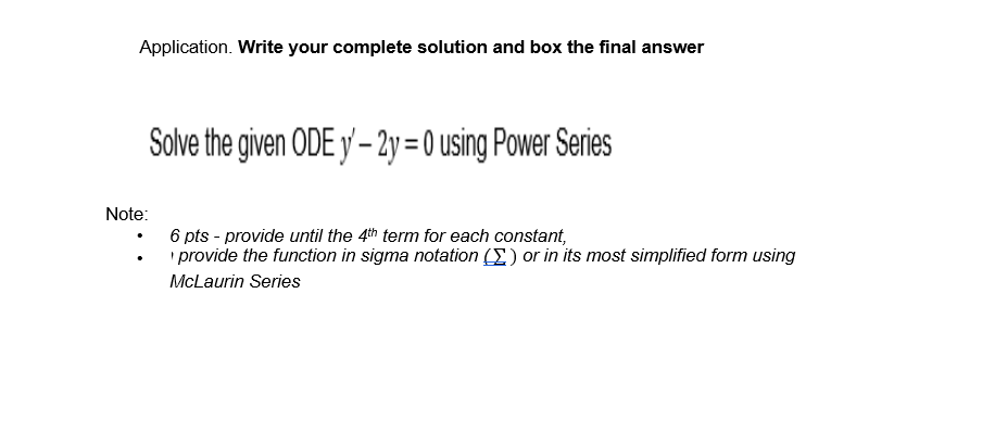 Application. Write your complete solution and box the final answer
Solve the given ODE y'-2y = 0 using Power Series
Note:
6 pts - provide until the 4th term for each constant,
provide the function in sigma notation () or in its most simplified form using
McLaurin Series