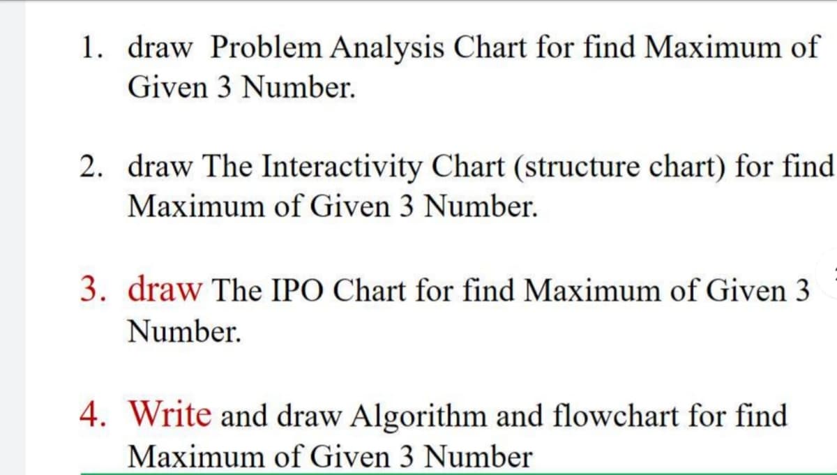 1. draw Problem Analysis Chart for find Maximum of
Given 3 Number.
2. draw The Interactivity Chart (structure chart) for find
Maximum of Given 3 Number.
3. draw The IPO Chart for find Maximum of Given 3
Number.
4. Write and draw Algorithm and flowchart for find
Maximum of Given 3 Number
