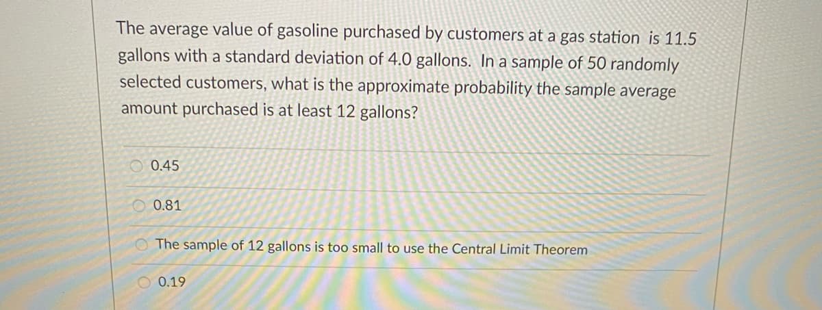 The average value of gasoline purchased by customers at a gas station is 11.5
gallons with a standard deviation of 4.0 gallons. In a sample of 50 randomly
selected customers, what is the approximate probability the sample average
amount purchased is at least 12 gallons?
O 0.45
O 0.81
O The sample of 12 gallons is too small to use the Central Limit Theorem
O 0.19
