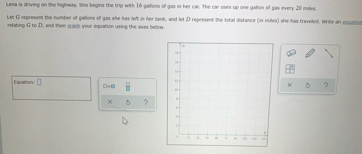 Lena is driving on the highway. She begins the trip with 16 gallons of gas in her car. The car uses up one gallon of gas every 20 miles.
Let G represent the number of gallons of gas she has left in her tank, and let D represent the total distance (in miles) she has traveled. Write an equation
relating G to D, and then graph your equation using the axes below.
18
16
14+
12+
Equation:
ロ=ロ
10-
15
30
45
60
75
90
105
120
