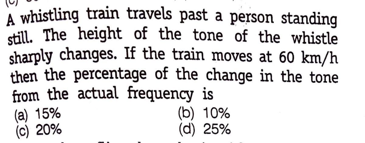 A whistling train travels past a person standing
still. The height of the tone of the whistle
sharply changes. If the train moves at 60 km/h
then the percentage of the change in the tone
from the actual frequency is
(a) 15%
(c) 20%
(b) 10%
(d) 25%
