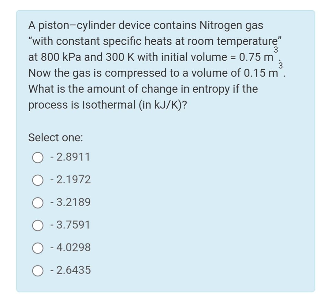 A piston-cylinder device contains Nitrogen gas
"with constant specific heats at room temperature"
0.75 m
at 800 kPa and 300 K with initial volume
Now the gas is compressed to a volume of 0.15 m.
What is the amount of change in entropy if the
process is Isothermal (in kJ/K)?
Select one:
O - 2.8911
- 2.1972
O - 3.2189
O - 3.7591
- 4.0298
O - 2.6435
