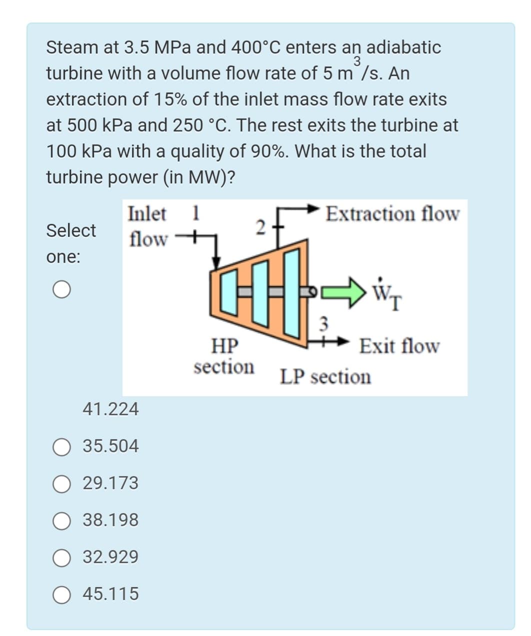 Steam at 3.5 MPa and 400°C enters an adiabatic
turbine with a volume flow rate of 5 m /s. An
extraction of 15% of the inlet mass flow rate exits
at 500 kPa and 250 °C. The rest exits the turbine at
100 kPa with a quality of 90%. What is the total
turbine power (in MW)?
Inlet 1
flow
Extraction flow
Select
one:
3
Exit flow
НР
section
LP section
41.224
35.504
29.173
O 38.198
O 32.929
О 45.115
