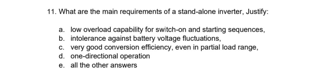 11. What are the main requirements of a stand-alone inverter, Justify:
a. low overload capability for switch-on and starting sequences,
b. intolerance against battery voltage fluctuations,
c. very good conversion efficiency, even in partial load range,
d. one-directional operation
e. all the other answers
