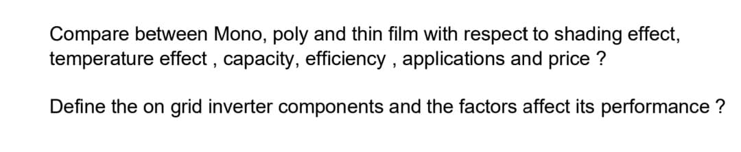 Compare between Mono, poly and thin film with respect to shading effect,
temperature effect , capacity, efficiency , applications and price ?
Define the on grid inverter components and the factors affect its performance ?
