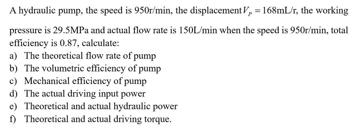 A hydraulic pump, the speed is 950r/min, the displacement V, = 168mL/r, the working
P
pressure is 29.5MPA and actual flow rate is 150L/min when the speed is 950r/min, total
efficiency is 0.87, calculate:
a) The theoretical flow rate of pump
b) The volumetric efficiency of pump
c) Mechanical efficiency of pump
d) The actual driving input power
e) Theoretical and actual hydraulic power
f) Theoretical and actual driving torque.
