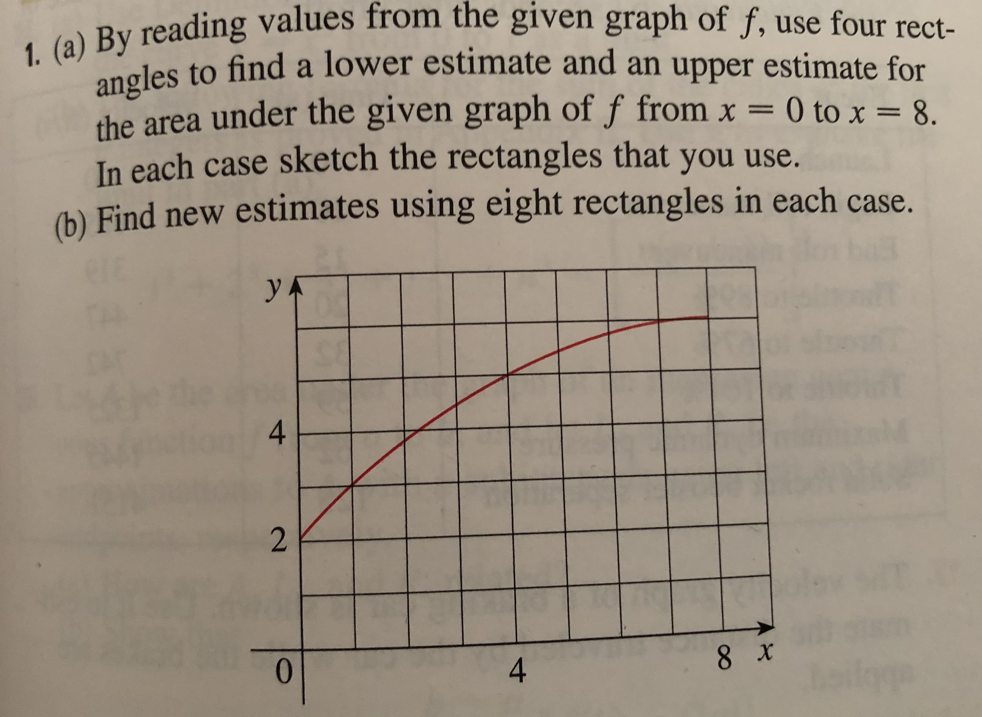1. (a) By reading values from the given graph of f, use four rect-
les to find a lower estimate and an upper estimate for
the area under the given graph of f from x = 0 to x = 8.
In each case sketch the rectangles that you use.
(b) Find new estimates using eight rectangles in each case.
УА
4.
0.
4
8 x
2.

