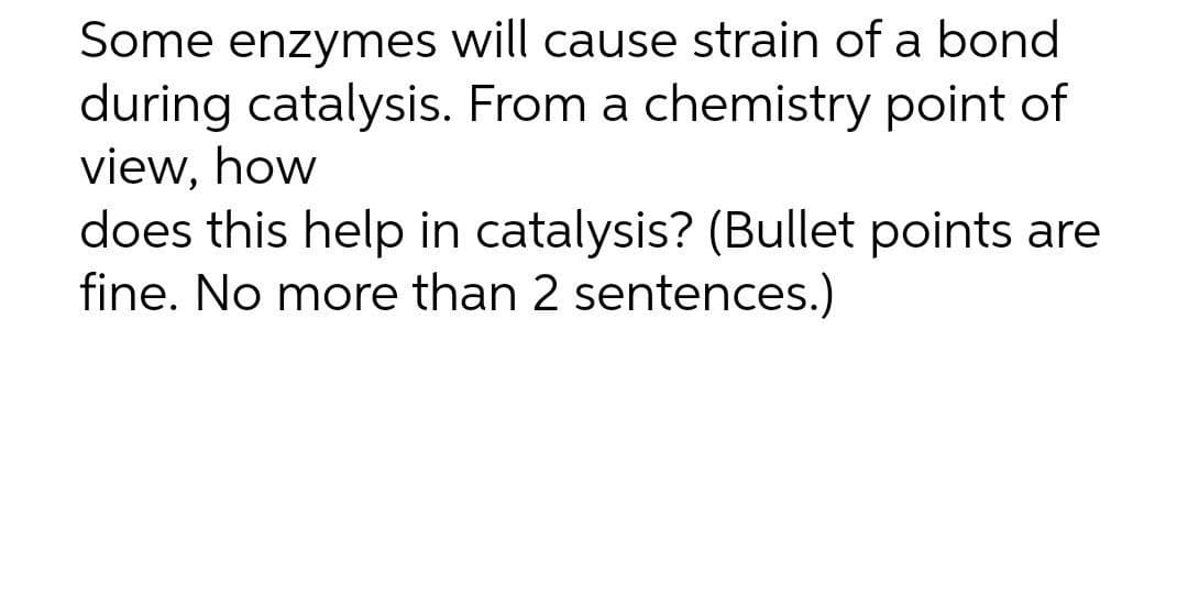 Some enzymes will cause strain of a bond
during catalysis. From a chemistry point of
view, how
does this help in catalysis? (Bullet points are
fine. No more than 2 sentences.)
