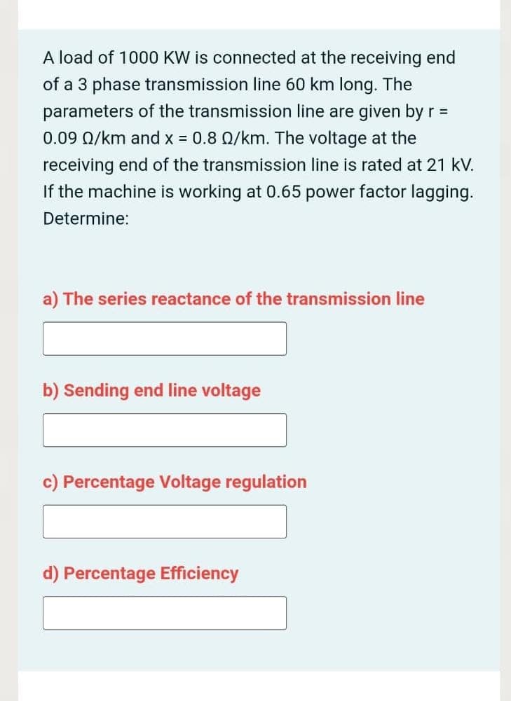 A load of 1000 KW is connected at the receiving end
of a 3 phase transmission line 60 km long. The
parameters of the transmission line are given by r =
0.09 Q/km and x = 0.8 Q/km. The voltage at the
%3D
receiving end of the transmission line is rated at 21 kV.
If the machine is working at 0.65 power factor lagging.
Determine:
a) The series reactance of the transmission line
b) Sending end line voltage
c) Percentage Voltage regulation
d) Percentage Efficiency
