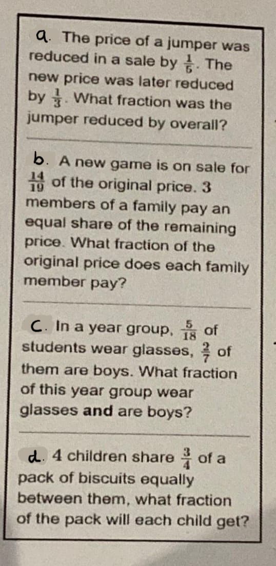a. The price of a jumper was
reduced in a sale by. The
new price was later reduced
by . What fraction was the
jumper reduced by overall?
b. A new game is on sale for
19 of the original price. 3
members of a family pay an
equal share of the remaining
price. What fraction of the
original price does each family
member pay?
C. In a year group, 18 of
students wear glasses, of
them are boys. What fraction
of this year group wear
glasses and are boys?
d. 4 children share of a
pack of biscuits equally
between them, what fraction
of the pack will each child get?

