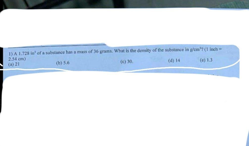 1) A 1.728 in' of a substance has a mass of 36 grams. What is the density of the substance in g/cm'? (1 inch=
2.54 cm)
(a) 21
(b) 5.6
(c) 30,
(d) 14
(e) 1.3
