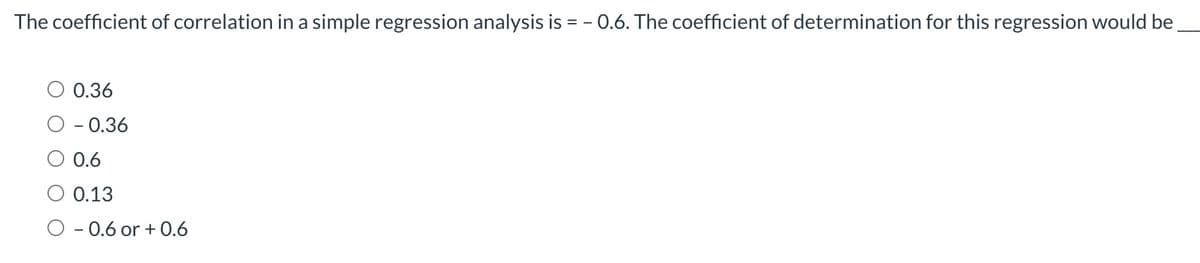 The coefficient of correlation in a simple regression analysis is = -0.6. The coefficient of determination for this regression would be
0.36
- 0.36
0.6
0.13
O 0.6 or + 0.6