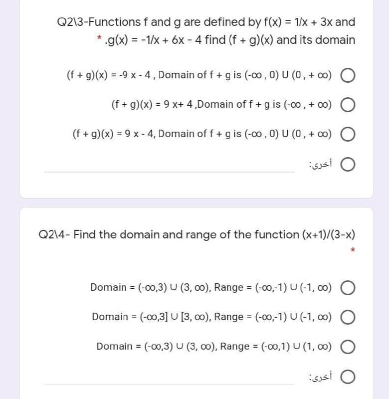 Q2\3-Functions f and g are defined by f(x) = 1/x + 3x and
.g(x) = -1/x + 6x - 4 find (f + g)(x) and its domain
(f + g)(x) = -9 x -4, Domain of f + g is (-00 , 0) U (0, + co) O
%3D
(f + g)(x) = 9 x+ 4 ,Domain of f + g is (-00 , + o0) O
(f + g)(x) = 9 x - 4, Domain of f + g is (-00, 0) U (0, + oo) O
sssi O
Q2\4- Find the domain and range of the function (x+1)/(3-x)
Domain = (-00,3) U (3, 00), Range = (-00,-1) U (-1, 0) O
Domain = (-00,3]U (3, 00), Range = (-00,-1) U (-1, 00) O
Domain = (-00,3) U (3, c0), Range (-00,1) U (1, o0) O
ssi O

