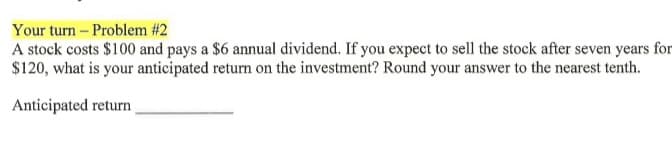 Your turn - Problem #2
A stock costs $100 and pays a $6 annual dividend. If you expect to sell the stock after seven years for
$120, what is your anticipated return on the investment? Round your answer to the nearest tenth.
Anticipated return
