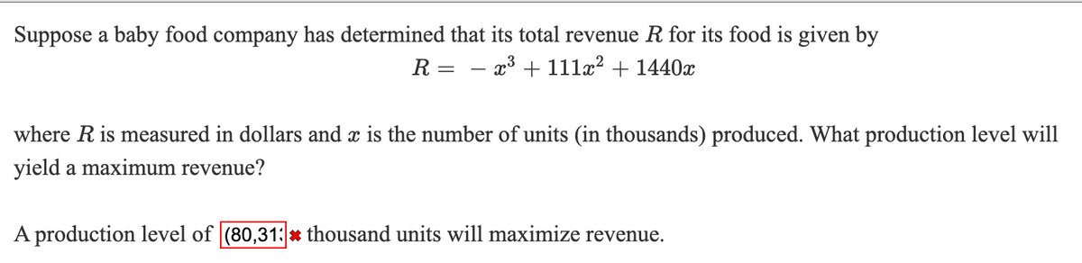 Suppose a baby food company has determined that its total revenue R for its food is given by
R = - x3 + 111æ? + 1440x
where R is measured in dollars and x is the number of units (in thousands) produced. What production level will
yield a maximum revenue?
A production level of (80,31:x thousand units will maximize revenue.
