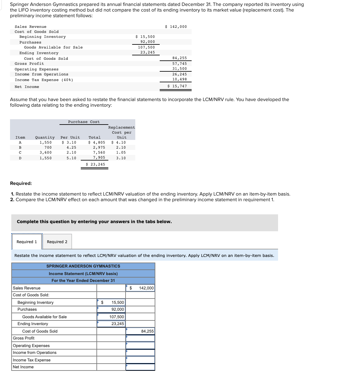 Springer Anderson Gymnastics prepared its annual financial statements dated December 31. The company reported its inventory using
the LIFO inventory costing method but did not compare the cost of its ending inventory to its market value (replacement cost). The
preliminary income statement follows:
Sales Revenue
$ 142,000
Cost of Goods Sold
Beginning Inventory
$ 15,500
Purchases
92,000
Goods Available for Sale
107,500
Ending Inventory
23,245
Cost of Goods Sold
84,255
Gross Profit
57,745
Operating Expenses
31,500
Income from Operations
Income Tax Expense (40%)
26,245
10,498
Net Income
$ 15,747
Assume that you have been asked to restate the financial statements to incorporate the LCM/NRV rule. You have developed the
following data relating to the ending inventory:
Purchase Cost
Replacement
Cost per
Quantity
1,550
Item
Per Unit
Total
Unit
A
$ 3.10
$ 4,805
$ 4.10
2,975
7,560
B
700
4.25
2.10
3,600
2.10
1.05
D
1,550
5.10
7,905
3.10
$ 23,245
Required:
1. Restate the income statement to reflect LCM/NRV valuation of the ending inventory. Apply LCM/NRV on an item-by-item basis.
2. Compare the LCM/NRV effect on each amount that was changed in the preliminary income statement in requirement 1.
Complete this question by entering your answers in the tabs below.
Required 1
Required 2
Restate the income statement to reflect LCM/NRV valuation of the ending inventory. Apply LCM/NRV on an item-by-item basis.
SPRINGER ANDERSON GYMNASTICS
Income Statement (LCM/NRV basis)
For the Year Ended December 31
Sales Revenue
$
142,000
Cost of Goods Sold:
Beginning Inventory
$
15,500
Purchases
92,000
Goods Available for Sale
107,500
Ending Inventory
23,245
Cost of Goods Sold
84,255
Gross Profit
Operating Expenses
Income from Operations
Income Tax Expense
Net Income
