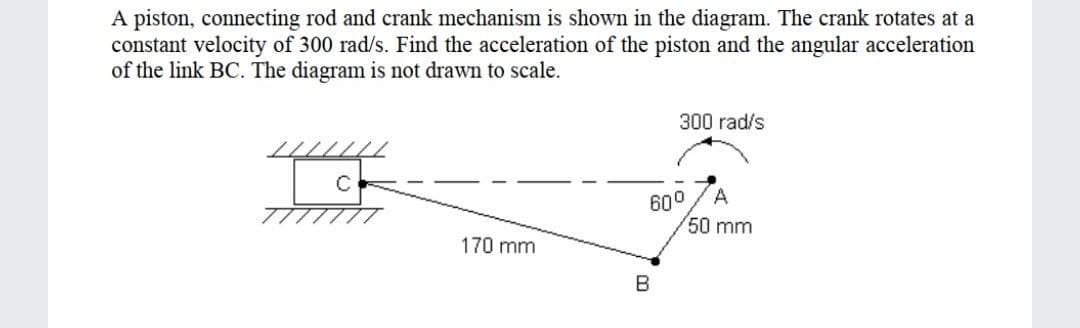 A piston, connecting rod and crank mechanism is shown in the diagram. The crank rotates at a
constant velocity of 300 rad/s. Find the acceleration of the piston and the angular acceleration
of the link BC. The diagram is not drawn to scale.
300 rad/s
A
600
50 mm
///////
170 mm
B
