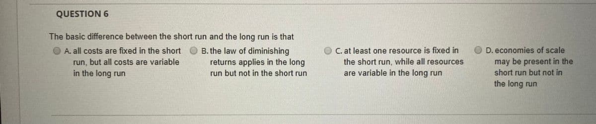 QUESTION 6
The basic difference between the short run and the long run is that
B. the law of diminishing
returns applies in the long
C. at least one resource is fixed in
the short run, while all resources
are variable in the long run
D. economies of scale
may be present in the
short run but not in
A. all costs are fixed in the short
run, but all costs are variable
in the long run
run but not in the short run
the long run
