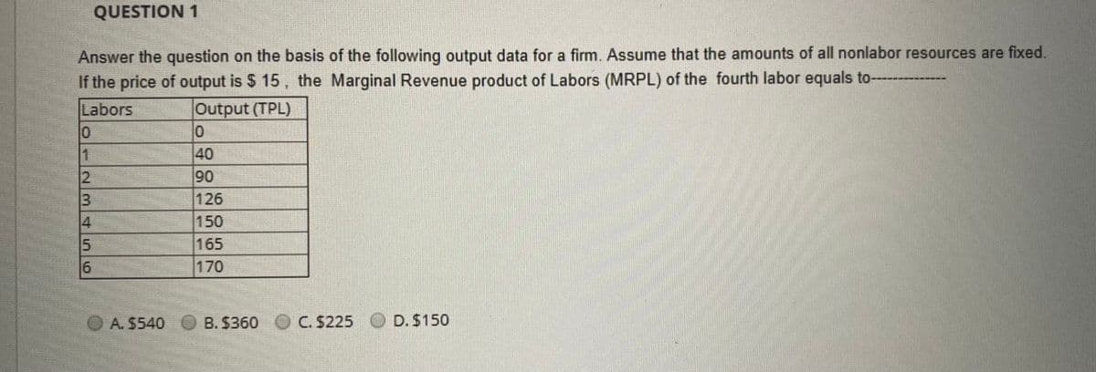 QUESTION 1
Answer the question on the basis of the following output data for a firm. Assume that the amounts of all nonlabor resources are fixed.
If the price of output is $ 15, the Marginal Revenue product of Labors (MRPL) of the fourth labor equals to-
Labors
Output (TPL)
40
90
126
1
150
15
165
170
O A. $540
B. $360 O C. $225
D. $150
23/4
