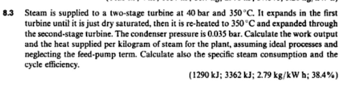 8.3 Steam is supplied to a two-stage turbine at 40 bar and 350°C. It expands in the first
turbine until it is just dry saturated, then it is re-heated to 350°C and expanded through
the second-stage turbine. The condenser pressure is 0.035 bar. Calculate the work output
and the heat supplied per kilogram of steam for the plant, assuming ideal processes and
neglecting the feed-pump term. Calculate also the specific steam consumption and the
cycle efficiency.
(1290 kJ; 3362 kJ; 2.79 kg/kW h; 38.4%)
